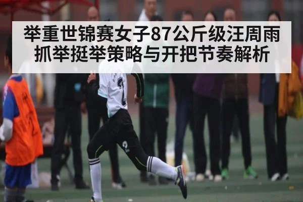 举重世锦赛女子87公斤级汪周雨抓举挺举策略与开把节奏解析