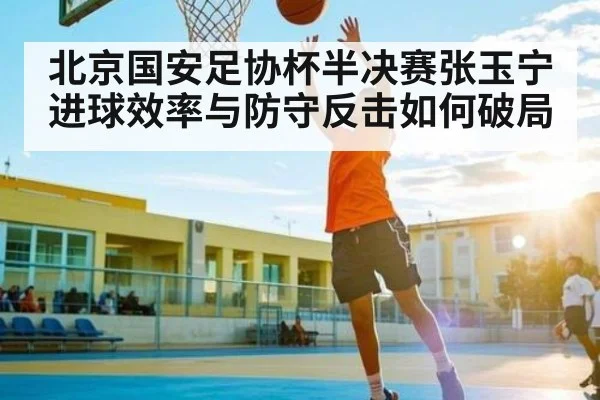 北京国安足协杯半决赛张玉宁进球效率与防守反击如何破局