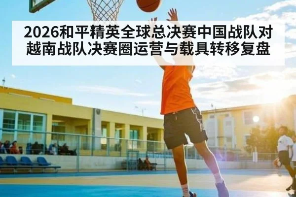 2026和平精英全球总决赛中国战队对越南战队决赛圈运营与载具转移复盘